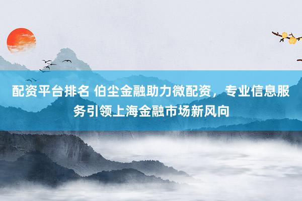 配资平台排名 伯尘金融助力微配资，专业信息服务引领上海金融市场新风向