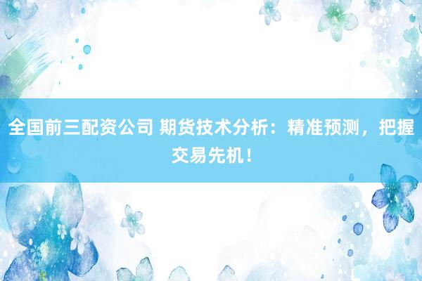 全国前三配资公司 期货技术分析：精准预测，把握交易先机！