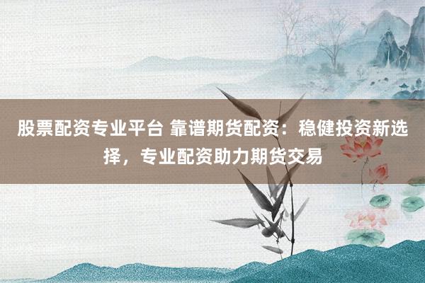 股票配资专业平台 靠谱期货配资：稳健投资新选择，专业配资助力期货交易