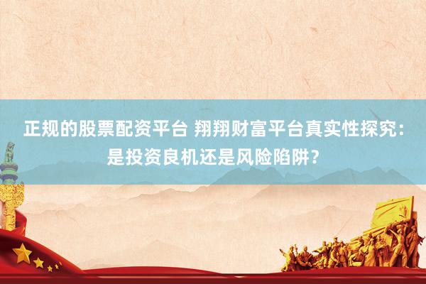 正规的股票配资平台 翔翔财富平台真实性探究：是投资良机还是风险陷阱？