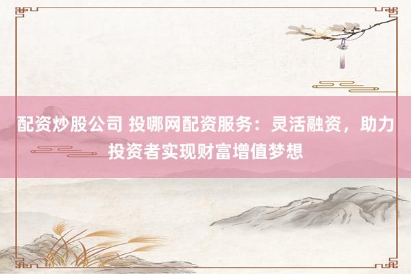 配资炒股公司 投哪网配资服务：灵活融资，助力投资者实现财富增值梦想