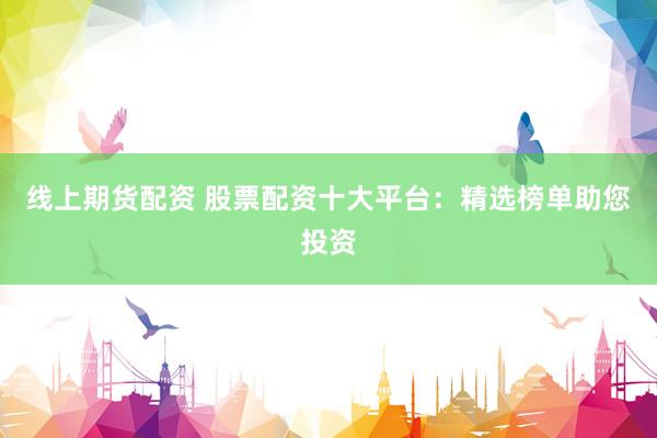 线上期货配资 股票配资十大平台：精选榜单助您投资