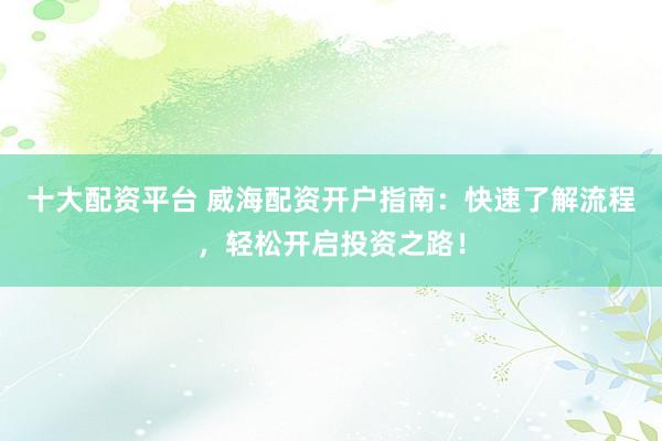 十大配资平台 威海配资开户指南：快速了解流程，轻松开启投资之路！