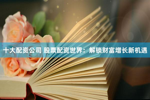 十大配资公司 股票配资世界：解锁财富增长新机遇