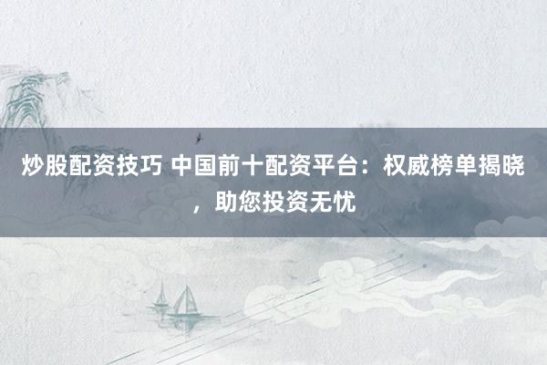 炒股配资技巧 中国前十配资平台：权威榜单揭晓，助您投资无忧