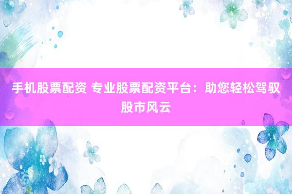 手机股票配资 专业股票配资平台：助您轻松驾驭股市风云