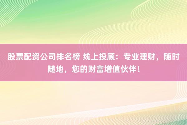 股票配资公司排名榜 线上投顾：专业理财，随时随地，您的财富增值伙伴！