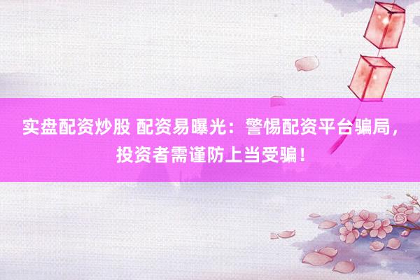实盘配资炒股 配资易曝光：警惕配资平台骗局，投资者需谨防上当受骗！