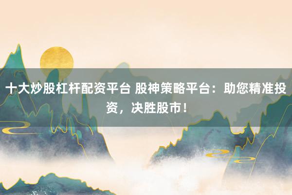 十大炒股杠杆配资平台 股神策略平台：助您精准投资，决胜股市！