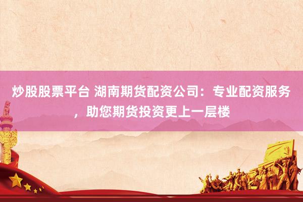 炒股股票平台 湖南期货配资公司：专业配资服务，助您期货投资更上一层楼
