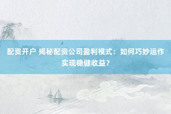 配资开户 揭秘配资公司盈利模式：如何巧妙运作实现稳健收益？