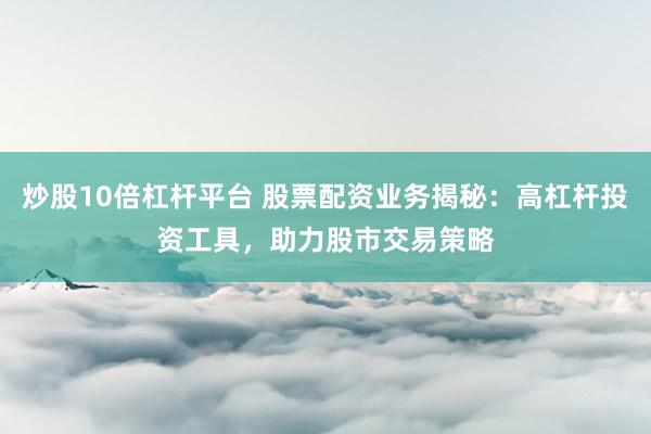 炒股10倍杠杆平台 股票配资业务揭秘：高杠杆投资工具，助力股市交易策略