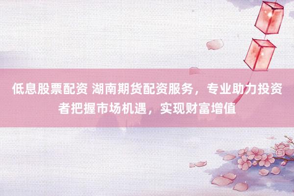 低息股票配资 湖南期货配资服务，专业助力投资者把握市场机遇，实现财富增值