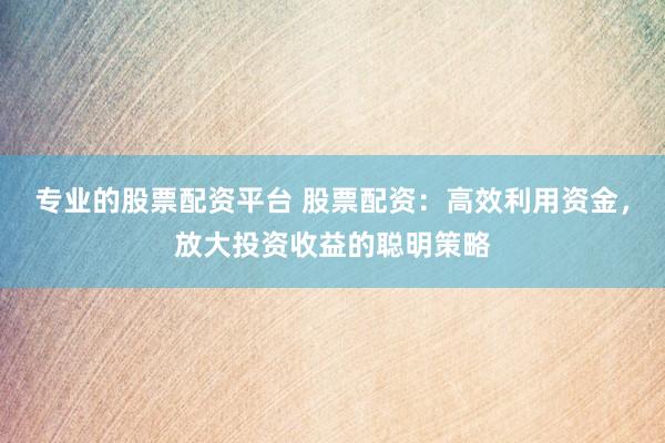 专业的股票配资平台 股票配资：高效利用资金，放大投资收益的聪明策略