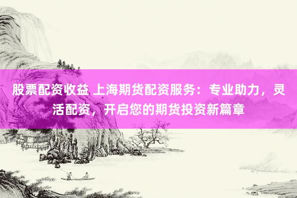 股票配资收益 上海期货配资服务：专业助力，灵活配资，开启您的期货投资新篇章
