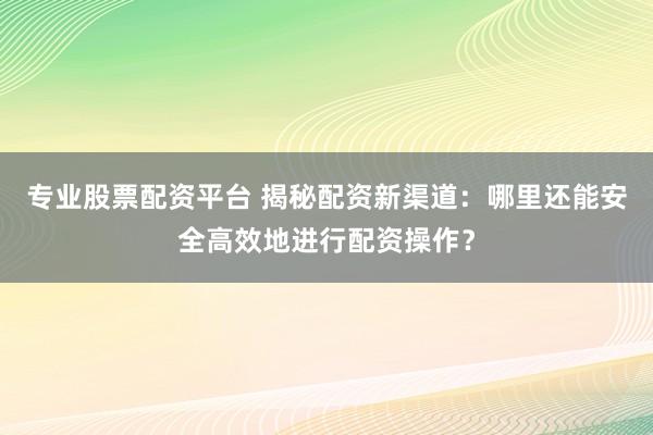 专业股票配资平台 揭秘配资新渠道：哪里还能安全高效地进行配资操作？