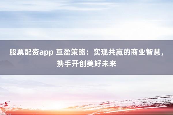 股票配资app 互盈策略：实现共赢的商业智慧，携手开创美好未来