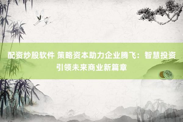 配资炒股软件 策略资本助力企业腾飞：智慧投资引领未来商业新篇章