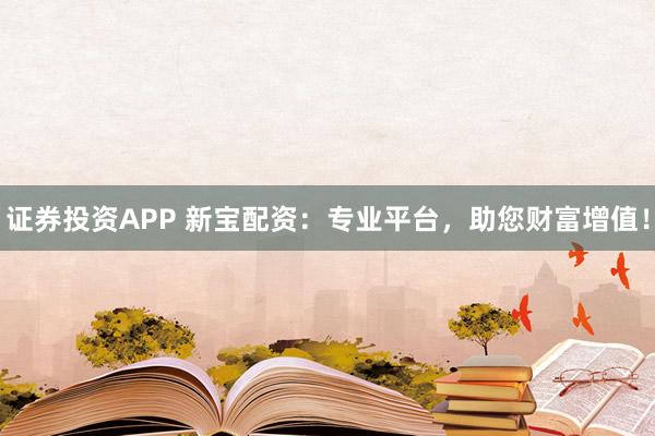 证券投资APP 新宝配资：专业平台，助您财富增值！