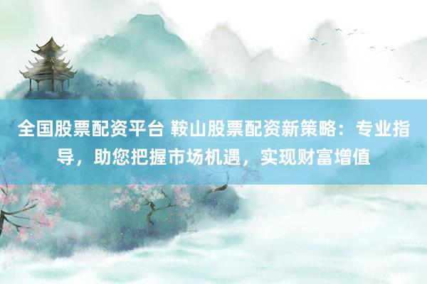 全国股票配资平台 鞍山股票配资新策略：专业指导，助您把握市场机遇，实现财富增值