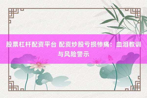 股票杠杆配资平台 配资炒股亏损惨痛：血泪教训与风险警示
