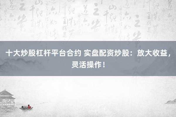 十大炒股杠杆平台合约 实盘配资炒股：放大收益，灵活操作！