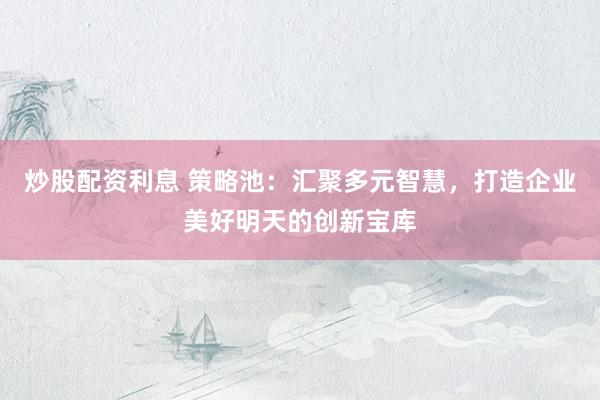 炒股配资利息 策略池：汇聚多元智慧，打造企业美好明天的创新宝库