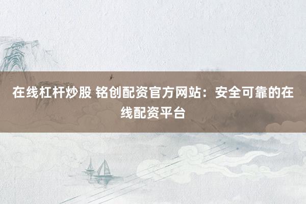 在线杠杆炒股 铭创配资官方网站：安全可靠的在线配资平台