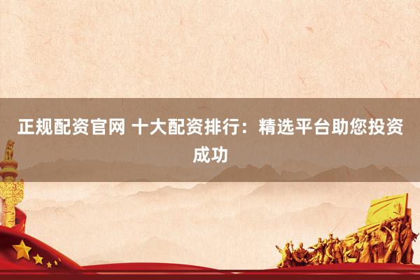 正规配资官网 十大配资排行：精选平台助您投资成功