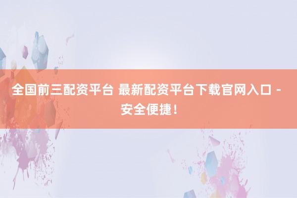 全国前三配资平台 最新配资平台下载官网入口 - 安全便捷！