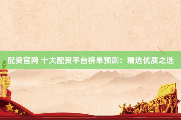 配资官网 十大配资平台榜单预测：精选优质之选