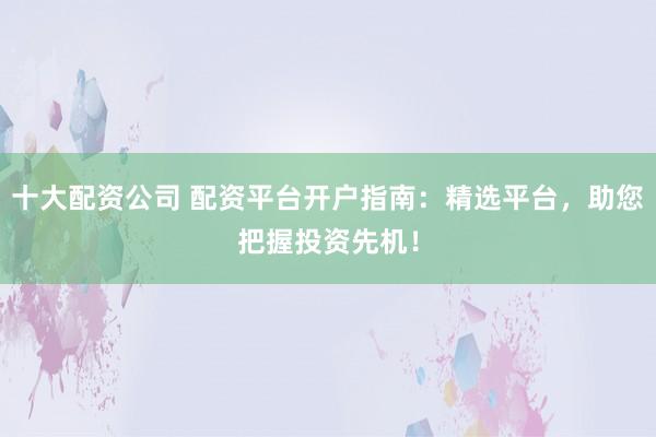 十大配资公司 配资平台开户指南：精选平台，助您把握投资先机！
