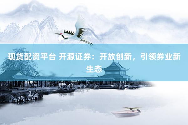 现货配资平台 开源证券：开放创新，引领券业新生态