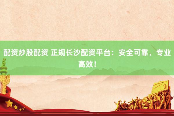 配资炒股配资 正规长沙配资平台：安全可靠，专业高效！