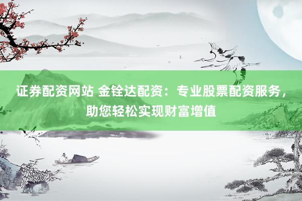 证券配资网站 金铨达配资：专业股票配资服务，助您轻松实现财富增值