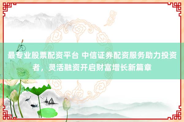最专业股票配资平台 中信证券配资服务助力投资者，灵活融资开启财富增长新篇章