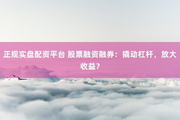 正规实盘配资平台 股票融资融券：撬动杠杆，放大收益？