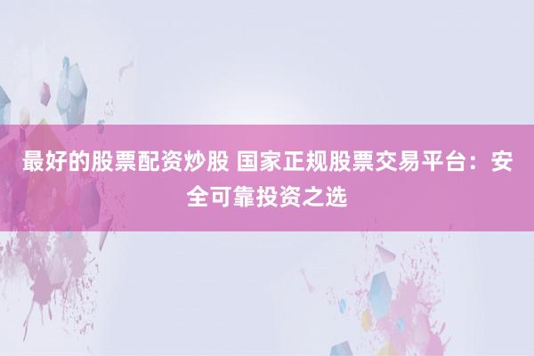 最好的股票配资炒股 国家正规股票交易平台：安全可靠投资之选