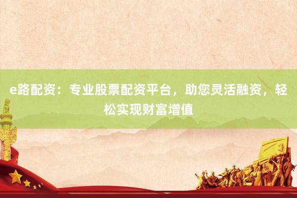 e路配资：专业股票配资平台，助您灵活融资，轻松实现财富增值
