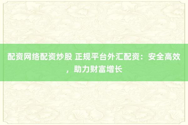 配资网络配资炒股 正规平台外汇配资：安全高效，助力财富增长