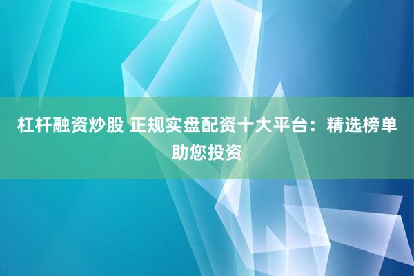 杠杆融资炒股 正规实盘配资十大平台：精选榜单助您投资