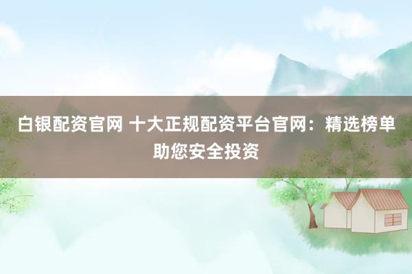 白银配资官网 十大正规配资平台官网：精选榜单助您安全投资
