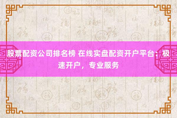 股票配资公司排名榜 在线实盘配资开户平台：极速开户，专业服务