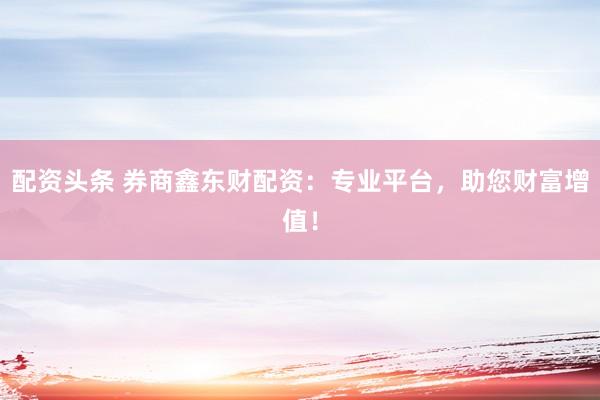 配资头条 券商鑫东财配资：专业平台，助您财富增值！