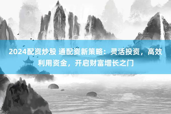 2024配资炒股 通配资新策略：灵活投资，高效利用资金，开启财富增长之门