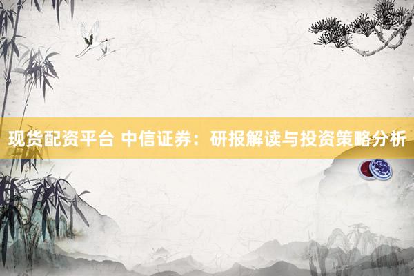现货配资平台 中信证券：研报解读与投资策略分析