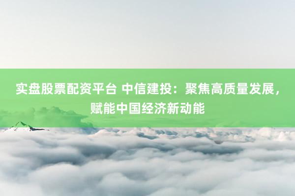 实盘股票配资平台 中信建投：聚焦高质量发展，赋能中国经济新动能
