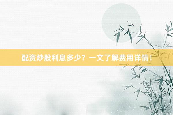 配资炒股利息多少？一文了解费用详情！