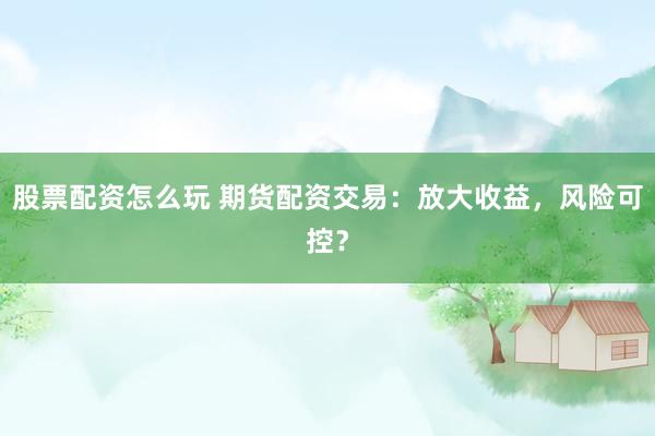 股票配资怎么玩 期货配资交易：放大收益，风险可控？