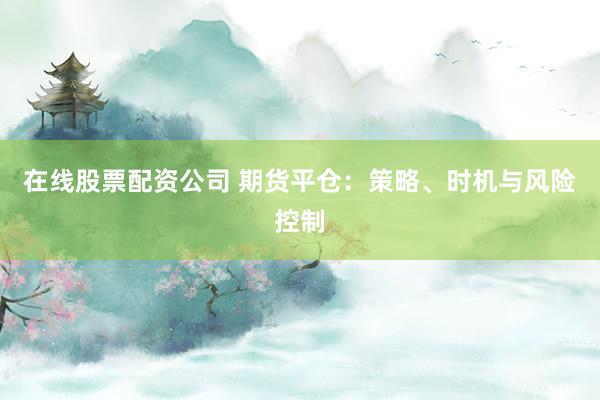 在线股票配资公司 期货平仓：策略、时机与风险控制